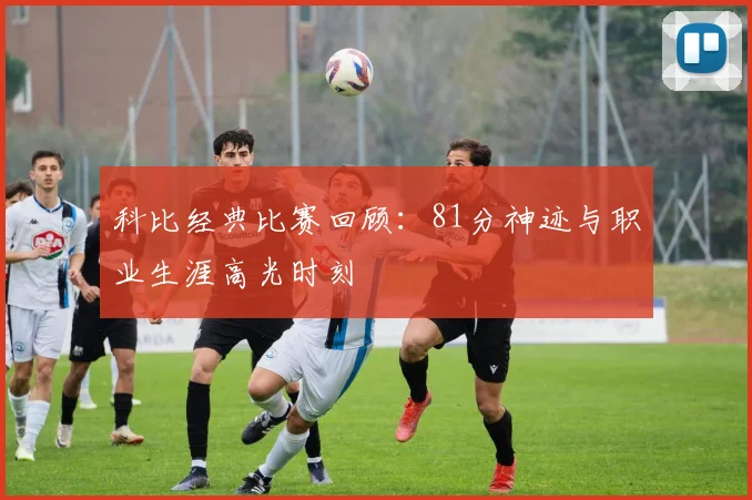 科比经典比赛回顾：81分神迹与职业生涯高光时刻