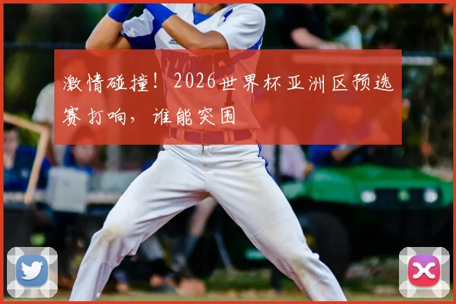 激情碰撞！2026世界杯亚洲区预选赛打响，谁能突围