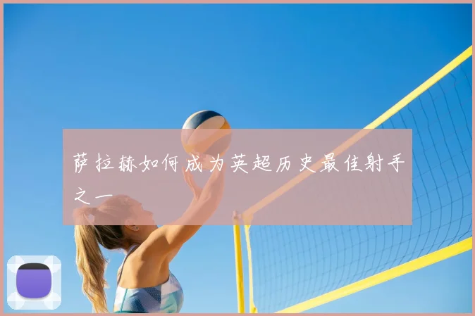 萨拉赫如何成为英超历史最佳射手之一