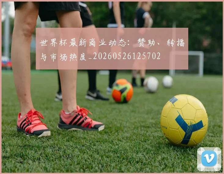 世界杯最新商业动态：赞助、转播与市场热度_20260526125702
