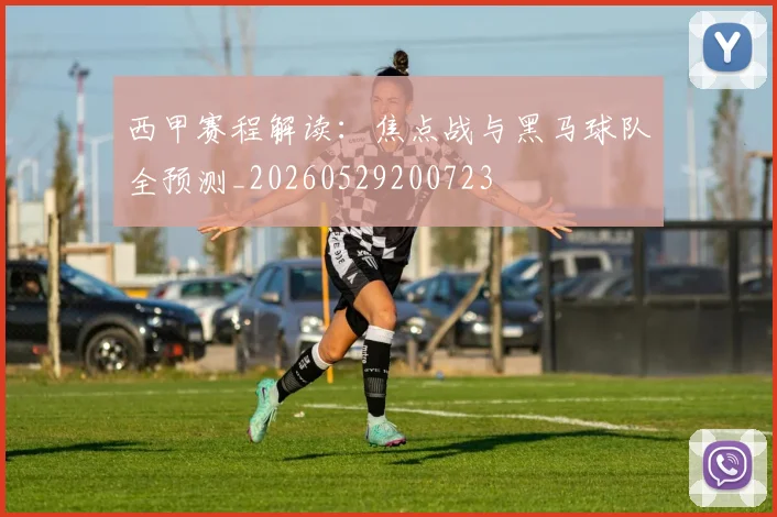 西甲赛程解读：焦点战与黑马球队全预测_20260529200723