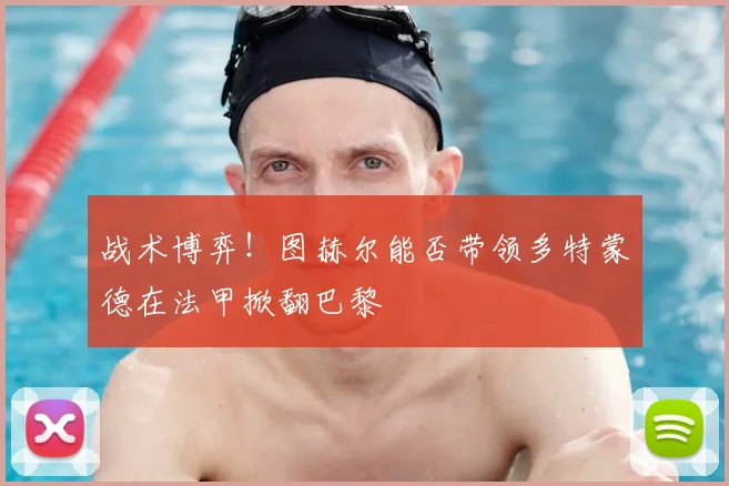 战术博弈！图赫尔能否带领多特蒙德在法甲掀翻巴黎