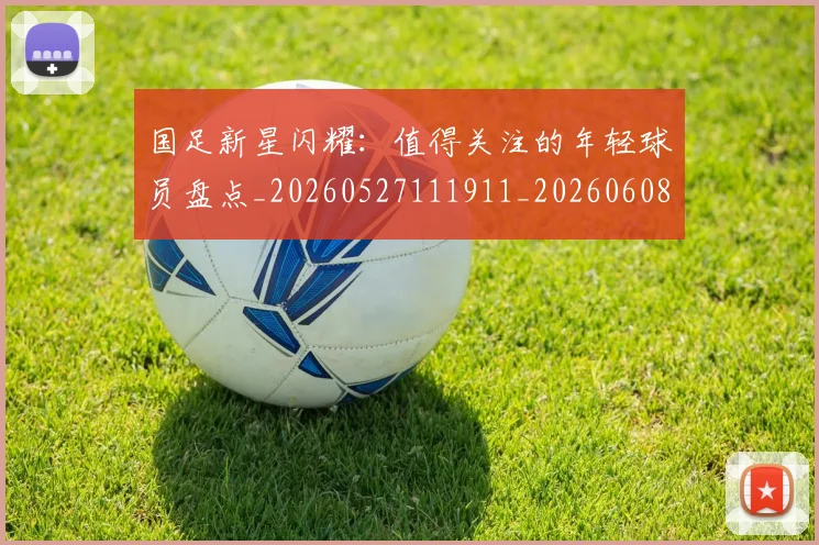 国足新星闪耀：值得关注的年轻球员盘点_20260527111911_20260608142940