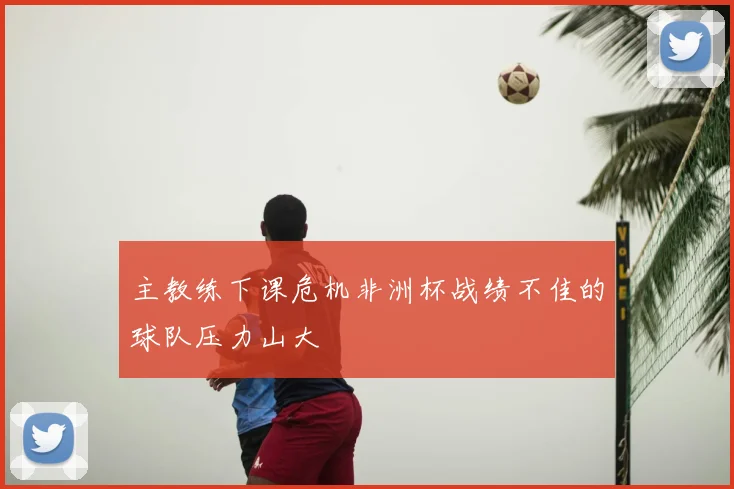 主教练下课危机非洲杯战绩不佳的球队压力山大