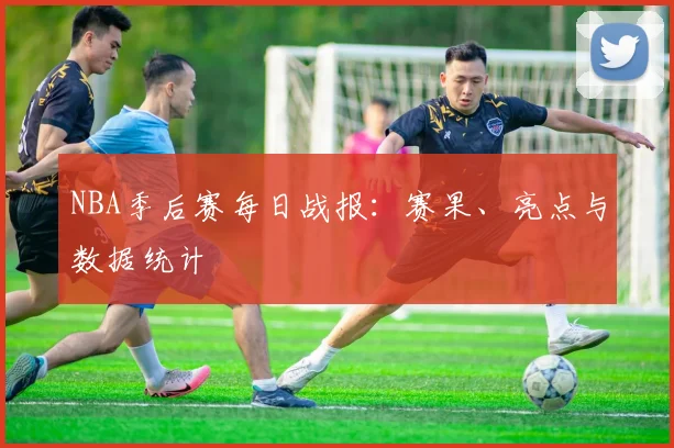 NBA季后赛每日战报：赛果、亮点与数据统计