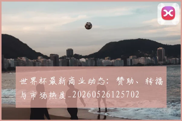 世界杯最新商业动态：赞助、转播与市场热度_20260526125702