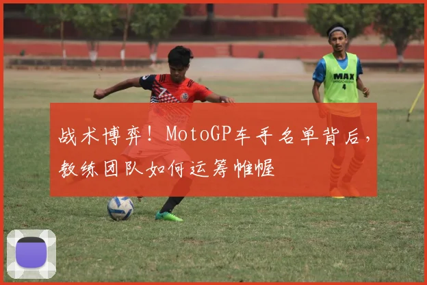 战术博弈!MotoGP车手名单背后,教练团队如何运筹帷幄