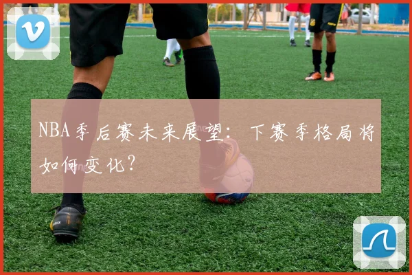 NBA季后赛未来展望:下赛季格局将如何变化?