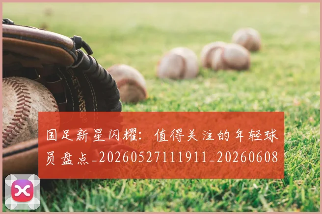 国足新星闪耀:值得关注的年轻球员盘点_20260527111911_20260608142940