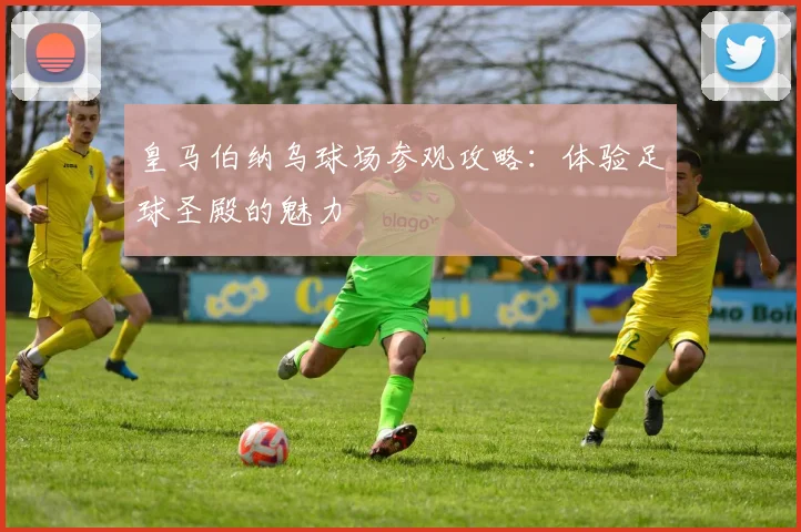 皇马伯纳乌球场参观攻略：体验足球圣殿的魅力