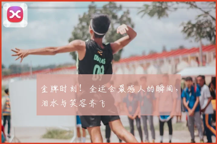 金牌时刻!全运会最感人的瞬间,泪水与笑容齐飞