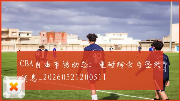 CBA自由市场动态：重磅转会与签约消息_20260521200511