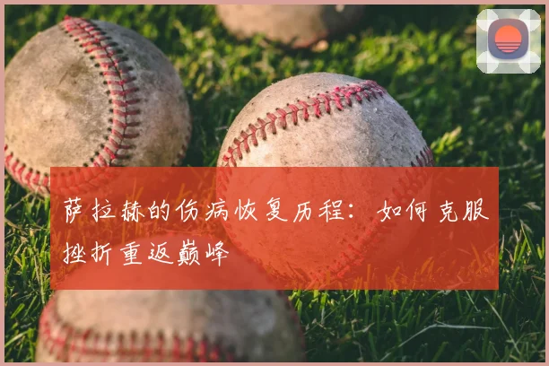 萨拉赫的伤病恢复历程:如何克服挫折重返巅峰
