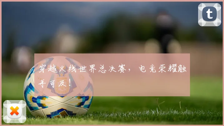 穿越火线世界总决赛,电竞荣耀触手可及!