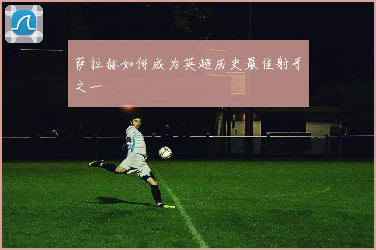 萨拉赫如何成为英超历史最佳射手之一